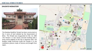 SOCIAL STRUCTURES
DAIJOKYO MONASTERY
The Daijokyo Buddhist Temple has been constructed on
the 2 acres of land allotted by the Government of
Bihar. This Temple was inaugurated on Feb. 13, 1983
.The Temple is a two storey concrete building with a
three storey pagoda on the top in Japanese style. The
Buddha image enshrined inside the Temple is in the
meditation posture made of bronze and brought from
Japan.
SOURCE : ARCGIS
 