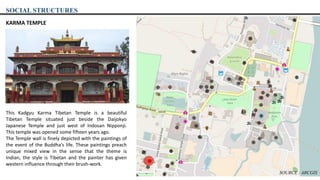 SOCIAL STRUCTURES
KARMA TEMPLE
This Kadgyu Karma Tibetan Temple is a beautiful
Tibetan Temple situated just beside the Daijokyo
Japanese Temple and just west of Indosan Nipponji.
This temple was opened some fifteen years ago.
The Temple wall is finely depicted with the paintings of
the event of the Buddha’s life. These paintings preach
unique mixed view in the sense that the theme is
Indian, the style is Tibetan and the painter has given
western influence through their brush-work.
SOURCE : ARCGIS
 