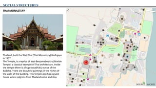 SOCIAL STRUCTURES
THAI MONASTERY
Thailand, built the Wat-Thai (Thai Monastery) Bodhgaya
in 1957.
The Temple, is a replica of Wat-Benjamabopitra (Marble
Temple) a classical example of Thai architecture. Inside
the temple there is a huge Astadhâtu statue of the
Buddha. There are beautiful paintings in the niches of
the walls of the building. This Temple also has a guest
house where pilgrims from Thailand come and stay.
SOURCE : ARCGIS
 