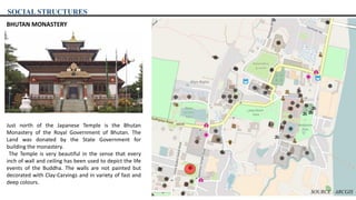 SOCIAL STRUCTURES
BHUTAN MONASTERY
Just north of the Japanese Temple is the Bhutan
Monastery of the Royal Government of Bhutan. The
Land was donated by the State Government for
building the monastery.
The Temple is very beautiful in the sense that every
inch of wall and ceiling has been used to depict the life
events of the Buddha. The walls are not painted but
decorated with Clay-Carvings and in variety of fast and
deep colours.
SOURCE : ARCGIS
 