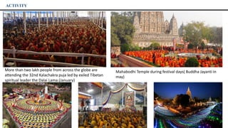 ACTIVITY
More than two lakh people from across the globe are
attending the 32nd Kalachakra puja led by exiled Tibetan
spiritual leader the Dalai Lama.(January)
Mahabodhi Temple during festival days( Buddha Jayanti in
may)
 