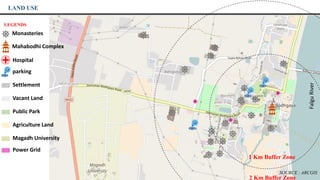 FalguRiver
LAND USE
LEGENDS
Monasteries
Mahabodhi Complex
Hospital
parking
Settlement
Vacant Land
Public Park
Agriculture Land
Magadh University
Power Grid
1 Km Buffer Zone
2 Km Buffer Zone
SOURCE : ARCGIS
 