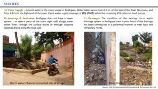 SERVICES
A) Water Supply - Ground water is the main source in Bodhgaya. Water table varies from 0-5 m. at the bed of the River Niranjana, and
from 6-12m in the high land of the town. Piped water supply coverage is 35% (PHED) while the remaining 65% relies on hand pumps.
B) Sewerage & Sanitation- Bodhgaya does not have a sewer
system. . In several parts of the town night soil/ sludge water
either flows through the surface drains or through unpaved
(kaccha) drains along the road side.
C) Drainage- The condition of the existing storm water
drainage system in Bodhgaya town is poor. Most of the drainage
has been constructed in a piecemeal manner to meet local and
temporary needs.
Storm water Channel converted into drainage Open Drain
Source : CDP by Intercontinental Consultants & Technocrats Pvt. Ltd.
 