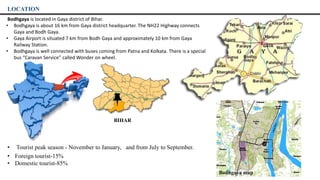LOCATION
Bodhgaya is located in Gaya district of Bihar.
• Bodhgaya is about 16 km from Gaya district headquarter. The NH22 Highway connects
Gaya and Bodh Gaya.
• Gaya Airport is situated 7 km from Bodh Gaya and approximately 10 km from Gaya
Railway Station.
• Bodhgaya is well connected with buses coming from Patna and Kolkata. There is a special
bus “Caravan Service” called Wonder on wheel.
• Tourist peak season - November to January, and from July to September.
• Foreign tourist-15%
• Domestic tourist-85%
Bodhgaya map
BIHAR
 
