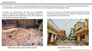 OBSERVATIONS
E) Solid waste Management- The town has no organized
system for solid waste management. The garbage collected is
disposed at different sites in low lying areas, in the riverbed and
even in the existing storm water drains.
D) Environment - The environment has deteriorated on account of poor infrastructure in the town. The Niranjana River (although there is
no surface flow) is the main natural feature of the town. This zone is endangered with the dumping of waste.
F) Slums & Urban poor- The town had 18 slum pockets housing
3109 households and a population of 20875. The slums are located
on government as well as ‘own’ land.
Solid waste dump to storm water channel Urban Poor in town
Source : CDP by Intercontinental Consultants & Technocrats Pvt. Ltd.
 