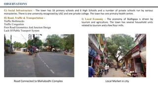 OBSERVATIONS
H) Road, Traffic & Transportation –
Traffic Bottlenecks
Traffic Congestion
Poor Road Geometrics And Junction Design
Lack Of Public Transport System
G) Social Infrastructure - The town has 16 primary schools and 6 High Schools and a number of private schools run by various
monasteries. There is one university recognised by UGC and one private college. The town has one primary health centre .
I) Local Economy - The economy of Bodhgaya is driven by
tourism and agriculture. The town has several household units
related to tourism and a few flour mills.
Road Connected to Mahabodhi Complex Local Market in city
 