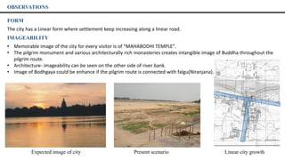 FORM
The city has a Linear form where settlement keep increasing along a linear road.
IMAGEABILITY
• Memorable image of the city for every visitor is of “MAHABODHI TEMPLE”.
• The pilgrim monument and various architecturally rich monasteries creates intangible image of Buddha throughout the
pilgrim route.
• Architecture- imageability can be seen on the other side of river bank.
• Image of Bodhgaya could be enhance if the pilgrim route is connected with falgu(Niranjana). river.
OBSERVATIONS
Expected image of city Present scenario Linear city growth
 