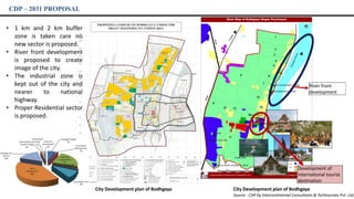 CDP – 2031 PROPOSAL
Source : CDP by Intercontinental Consultants & Technocrats Pvt. Ltd.
Development of
international tourist
destination
River front
development
City Development plan of Bodhgaya City Development plan of Bodhgaya
• 1 km and 2 km buffer
zone is taken care no
new sector is proposed.
• River front development
is proposed to create
image of the city.
• The industrial zone is
kept out of the city and
nearer to national
highway.
• Proper Residential sector
is proposed.
 