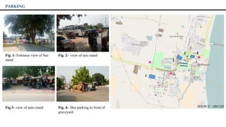 Fig. 1- Entrance view of bus
stand
1
3 4
2
PARKING
Fig. 2- view of taxi stand
Fig.3- view of auto stand Fig. 4- Bus parking in front of
graveyard
SOURCE : ARCGIS
 