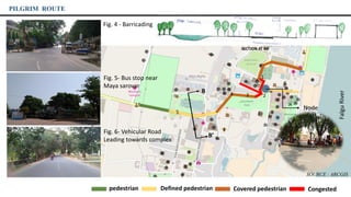 4
1
2
6
5
pedestrian Defined pedestrian Covered pedestrian Congested
Fig. 6- Vehicular Road
Leading towards complex
PILGRIM ROUTE
Node
Fig. 4 - Barricading
FalguRiver
3
Fig. 5- Bus stop near
Maya sarovar
B’
B
SECTION AT BB’
SOURCE : ARCGIS
 