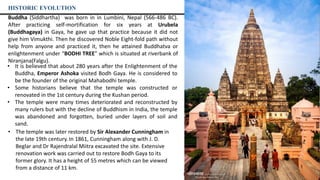 Buddha (Siddhartha) was born in in Lumbini, Nepal (566-486 BC).
After practicing self-mortification for six years at Urubela
(Buddhagaya) in Gaya, he gave up that practice because it did not
give him Vimukthi. Then he discovered Noble Eight-fold path without
help from anyone and practiced it, then he attained Buddhatva or
enlightenment under “BODHI TREE” which is situated at riverbank of
Niranjana(Falgu).
• It is believed that about 280 years after the Enlightenment of the
Buddha, Emperor Ashoka visited Bodh Gaya. He is considered to
be the founder of the original Mahabodhi temple.
• Some historians believe that the temple was constructed or
renovated in the 1st century during the Kushan period.
• The temple were many times deteriorated and reconstructed by
many rulers but with the decline of Buddhism in India, the temple
was abandoned and forgotten, buried under layers of soil and
sand.
HISTORIC EVOLUTION
• The temple was later restored by Sir Alexander Cunningham in
the late 19th century. In 1861, Cunningham along with J. D.
Beglar and Dr Rajendralal Miitra excavated the site. Extensive
renovation work was carried out to restore Bodh Gaya to its
former glory. It has a height of 55 metres which can be viewed
from a distance of 11 km.
Bodhi tree
Encroachment
Niranjana(Falgu)
Lotus Pond
UNESCO World Heritage Site Map- Bodhgaya Complex 2002
 