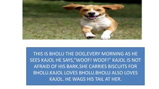 THIS IS BHOLU THE DOG,EVERY MORNING AS HE
SEES KAJOL HE SAYS,”WOOF! WOOF!” KAJOL IS NOT
AFRAID OF HIS BARK.SHE CARRIES BISCUITS FOR
BHOLU.KAJOL LOVES BHOLU.BHOLU ALSO LOVES
KAJOL. HE WAGS HIS TAIL AT HER.
 