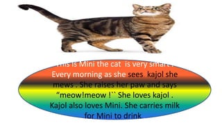 This is Mini the cat is very smart .
Every morning as she sees kajol she
mews . She raises her paw and says
“meow!meow !`` She loves kajol .
Kajol also loves Mini. She carries milk
for Mini to drink .
 