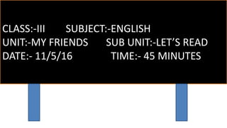 CLASS:-III SUBJECT:-ENGLISH
UNIT:-MY FRIENDS SUB UNIT:-LET’S READ
DATE:- 11/5/16 TIME:- 45 MINUTES
 