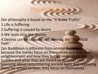 The Philosophy
Zen philosophy is based on the “4 Noble Truths”
1.Life is Suffering
2.Suffering is caused by desire
3.We must stop the desires
4.Desires can be stopped by following the “Eightfold
Path”
Zen Buddhism is different from normal Buddhism
because the monks focus on themselves and their own
enlightenment and how they better understand the
buddha and what they are meant to do other than
worrying about remembering ancient texts and repeating
them for others to hear, they focus on themselves.

 