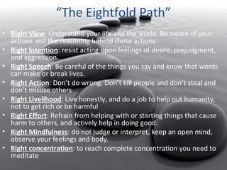 “The Eightfold Path”
• Right View: Understand your life and the world. Be aware of your
actions and the reasoning behind those actions
• Right Intention: resist acting upon feelings of desire, prejudgment,
and aggression.
• Right Speech: Be careful of the things you say and know that words
can make or break lives.
• Right Action: Don’t do wrong. Don’t kill people and don’t steal and
don’t misuse others
• Right Livelihood: Live honestly, and do a job to help out humanity,
not to get rich or be harmful
• Right Effort: Refrain from helping with or starting things that cause
harm to others, and actively help in doing good.
• Right Mindfulness: do not judge or interpret, keep an open mind,
observe your feelings and body.
• Right concentration: to reach complete concentration you need to
meditate

 