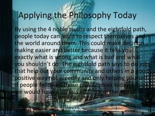 Applying the Philosophy Today
By using the 4 noble truths and the eightfold path,
people today can learn to respect themselves and
the world around them. This could make decision
making easier and better because it tells you
exactly what is wrong and what is bad and what
you shouldn’t do. The eightfold path says to do jobs
that help out your community and others in a good
positive way not greedily and only helping yourself.
If people followed these philosophies today, I think
we would have a lot less violence in the world.

 