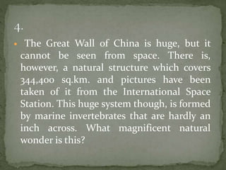  The Great Wall of China is huge, but it
cannot be seen from space. There is,
however, a natural structure which covers
344,400 sq.km. and pictures have been
taken of it from the International Space
Station. This huge system though, is formed
by marine invertebrates that are hardly an
inch across. What magnificent natural
wonder is this?
 