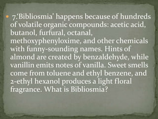  7.‘Bibliosmia’ happens because of hundreds
of volatile organic compounds: acetic acid,
butanol, furfural, octanal,
methoxyphenyloxime, and other chemicals
with funny-sounding names. Hints of
almond are created by benzaldehyde, while
vanillin emits notes of vanilla. Sweet smells
come from toluene and ethyl benzene, and
2-ethyl hexanol produces a light floral
fragrance. What is Bibliosmia?
 