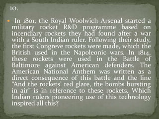  In 1801, the Royal Woolwich Arsenal started a
military rocket R&D programme based on
incendiary rockets they had found after a war
with a South Indian ruler. Following their study,
the first Congreve rockets were made, which the
British used in the Napoleonic wars. In 1814,
these rockets were used in the Battle of
Baltimore against American defenders. The
American National Anthem was written as a
direct consequence of this battle and the line
“And the rockets’ red glare, the bombs bursting
in air” is in reference to these rockets. Which
Indian rulers pioneering use of this technology
inspired all this?
 