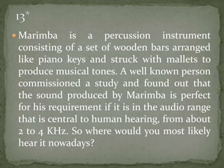  Marimba is a percussion instrument
consisting of a set of wooden bars arranged
like piano keys and struck with mallets to
produce musical tones. A well known person
commissioned a study and found out that
the sound produced by Marimba is perfect
for his requirement if it is in the audio range
that is central to human hearing, from about
2 to 4 KHz. So where would you most likely
hear it nowadays?
 