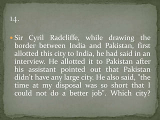  Sir Cyril Radcliffe, while drawing the
border between India and Pakistan, first
allotted this city to India, he had said in an
interview. He allotted it to Pakistan after
his assistant pointed out that Pakistan
didn't have any large city. He also said, "the
time at my disposal was so short that I
could not do a better job". Which city?
 