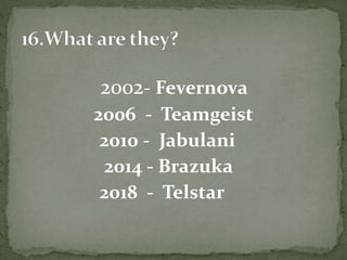 2002- Fevernova
2006 - Teamgeist
2010 - Jabulani
2014 - Brazuka
2018 - Telstar
 