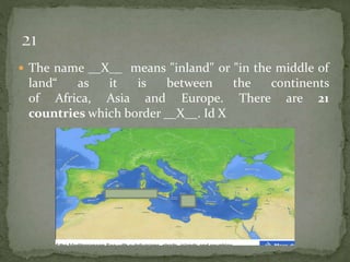  The name __X__ means "inland" or "in the middle of
land“ as it is between the continents
of Africa, Asia and Europe. There are 21
countries which border __X__. Id X
 