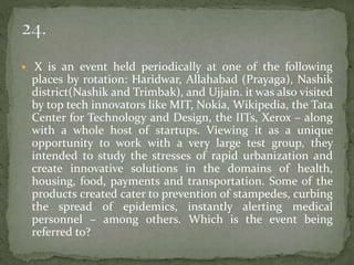  X is an event held periodically at one of the following
places by rotation: Haridwar, Allahabad (Prayaga), Nashik
district(Nashik and Trimbak), and Ujjain. it was also visited
by top tech innovators like MIT, Nokia, Wikipedia, the Tata
Center for Technology and Design, the IITs, Xerox – along
with a whole host of startups. Viewing it as a unique
opportunity to work with a very large test group, they
intended to study the stresses of rapid urbanization and
create innovative solutions in the domains of health,
housing, food, payments and transportation. Some of the
products created cater to prevention of stampedes, curbing
the spread of epidemics, instantly alerting medical
personnel – among others. Which is the event being
referred to?
 