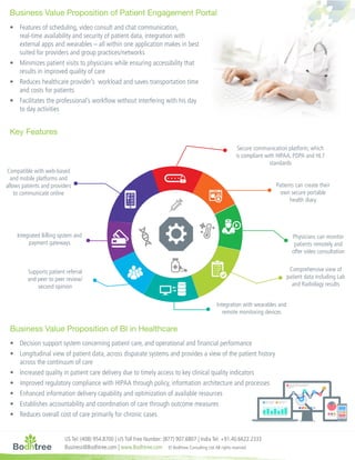 US Tel: (408) 954.8700 | US Toll Free Number: (877) 907.6807 | India Tel: +91.40.6622.2333
Business@Bodhtree.com | www.Bodhtree.com © Bodhtree Consulting Ltd.All rights reserved
Business Value Proposition of BI in Healthcare
Business Value Proposition of Patient Engagement Portal
Key Features
•	 Decision support system concerning patient care, and operational and financial performance
•	 Longitudinal view of patient data, across disparate systems and provides a view of the patient history
across the continuum of care
•	 Increased quality in patient care delivery due to timely access to key clinical quality indicators
•	 Improved regulatory compliance with HIPAA through policy, information architecture and processes
•	 Enhanced information delivery capability and optimization of available resources
•	 Establishes accountability and coordination of care through outcome measures
•	 Reduces overall cost of care primarily for chronic cases
•	 Features of scheduling, video consult and chat communication,
real-time availability and security of patient data, integration with
external apps and wearables – all within one application makes in best
suited for providers and group practices/networks
•	 Minimizes patient visits to physicians while ensuring accessibility that
results in improved quality of care
•	 Reduces healthcare provider’s workload and saves transportation time
and costs for patients
•	 Facilitates the professional’s workflow without interfering with his day
to day activities
Integrated Billing system and
payment gateways
Supports patient referral
and peer to peer review/
second opinion
Compatible with web-based
and mobile platforms and
allows patients and providers
to communicate online
Secure communication platform, which
is compliant with HIPAA, PDPA and HL7
standards
Patients can create their
own secure portable
health diary
Physicians can monitor
patients remotely and
offer video consultation
Comprehensive view of
patient data including Lab
and Radiology results
Integration with wearables and
remote monitoring devices
 