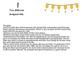 Two different
       designed title
       pages

Thoughts:
-Kunti for atithi devo bhava because she served their unexpected guest Durvasa
Rushi with the utmost love and respect. Which is why he gave her the mantra that
could call forth any god for a gift.
-Shravan can be for both Matru & Pitru devo bhava.
-Bhishma had taken those three oaths only for his fathers happiness.
-Swadhyaynma Pramadha- can also be explained as not the physical kendra we
go to on sundays but rather the idea of self-development and spirituality. We are
often lazy when it comes to developmental activities, thus Dadaji for he was never
lazy and made that the goal of his life.
-Ram’s entire family was known for giving with love and faith. An extension of this
can also be how we receive gifts. Often we are not happy for a gift is not of our
liking but Ram saw the good in all. Even when asked to leave for Vanvaas he did
it with a positive attitude. He accepted and gave everything in a good manner.
 