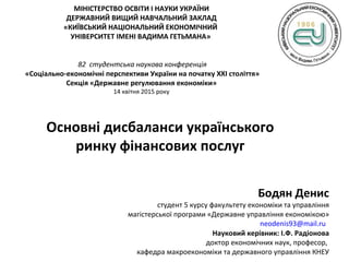 МІНІСТЕРСТВО ОСВІТИ І НАУКИ УКРАЇНИ
ДЕРЖАВНИЙ ВИЩИЙ НАВЧАЛЬНИЙ ЗАКЛАД
«КИЇВСЬКИЙ НАЦІОНАЛЬНИЙ ЕКОНОМІЧНИЙ
УНІВЕРСИТЕТ ІМЕНІ ВАДИМА ГЕТЬМАНА»
82 студентська наукова конференція
«Соціально-економічні перспективи України на початку ХХІ століття»
Секція «Державне регулювання економіки»
14 квітня 2015 року
Основні дисбаланси українського
ринку фінансових послуг
Бодян Денис
студент 5 курсу факультету економіки та управління
магістерської програми «Державне управління економікою»
neodenis93@mail.ru
Науковий керівник: І.Ф. Радіонова
доктор економічних наук, професор,
кафедра макроекономіки та державного управління КНЕУ
 