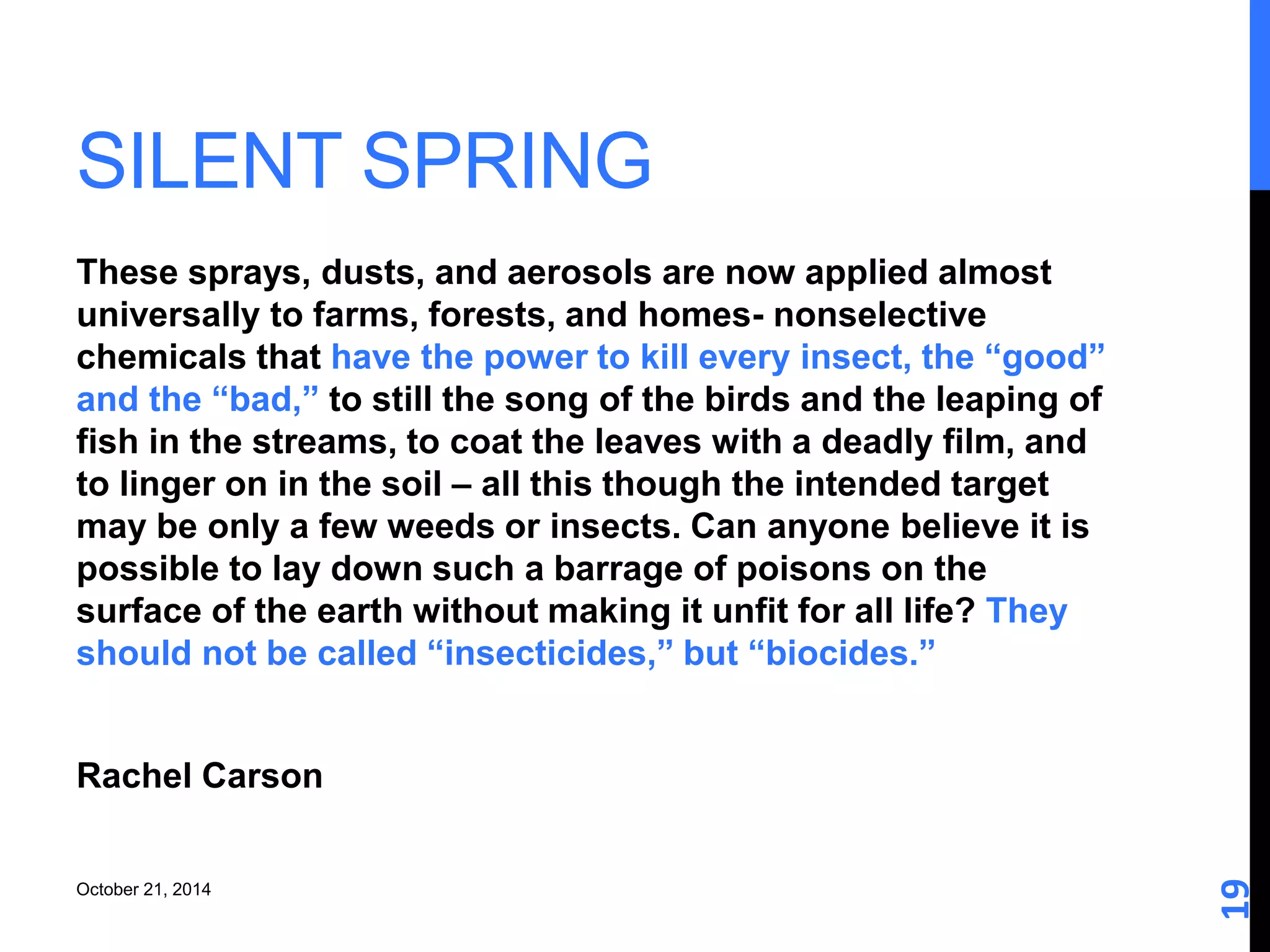 SILENT SPRING 
19 
These sprays, dusts, and aerosols are now applied almost 
universally to farms, forests, and homes- nonselective 
chemicals that have the power to kill every insect, the “good” 
and the “bad,” to still the song of the birds and the leaping of 
fish in the streams, to coat the leaves with a deadly film, and 
to linger on in the soil – all this though the intended target 
may be only a few weeds or insects. Can anyone believe it is 
possible to lay down such a barrage of poisons on the 
surface of the earth without making it unfit for all life? They 
should not be called “insecticides,” but “biocides.” 
Rachel Carson 
October 21, 2014 
 