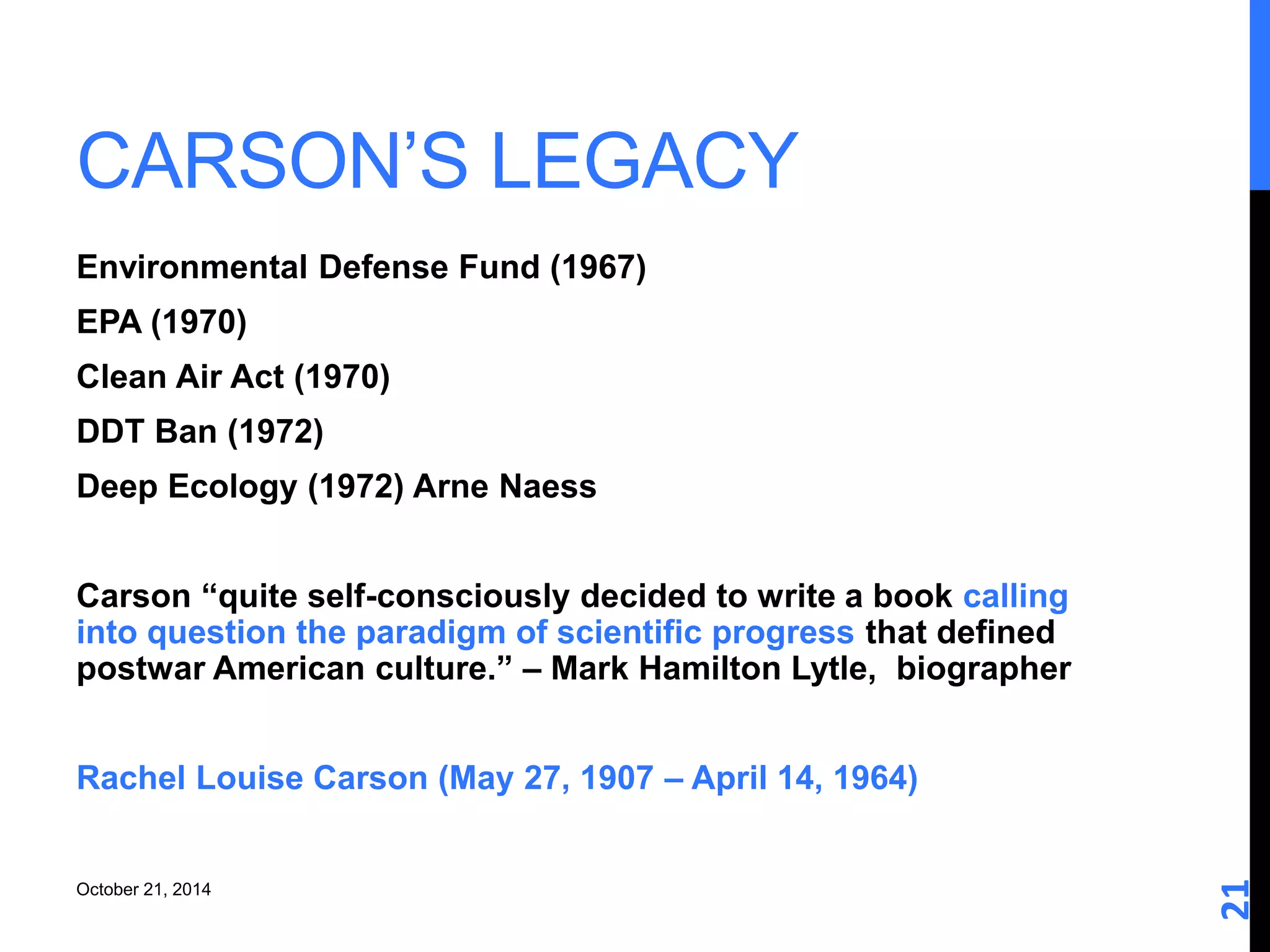 CARSON’S LEGACY 
21 
Environmental Defense Fund (1967) 
EPA (1970) 
Clean Air Act (1970) 
DDT Ban (1972) 
Deep Ecology (1972) Arne Naess 
Carson “quite self-consciously decided to write a book calling 
into question the paradigm of scientific progress that defined 
postwar American culture.” – Mark Hamilton Lytle, biographer 
Rachel Louise Carson (May 27, 1907 – April 14, 1964) 
October 21, 2014 
 