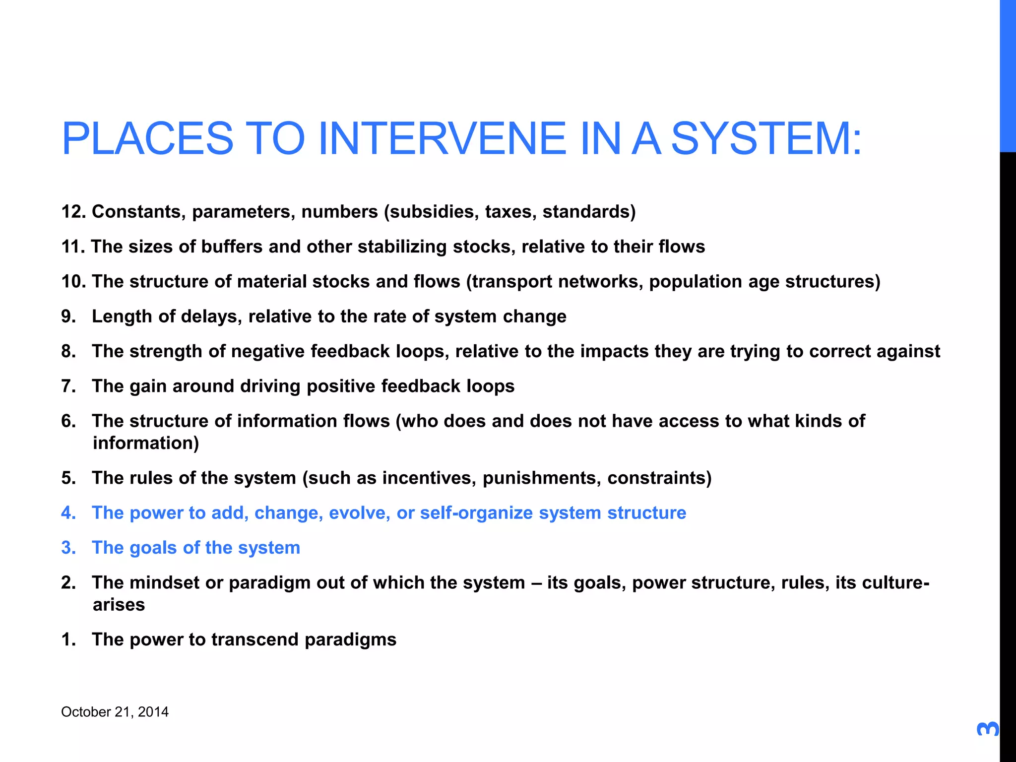 PLACES TO INTERVENE IN A SYSTEM: 
12. Constants, parameters, numbers (subsidies, taxes, standards) 
11. The sizes of buffers and other stabilizing stocks, relative to their flows 
10. The structure of material stocks and flows (transport networks, population age structures) 
9. Length of delays, relative to the rate of system change 
8. The strength of negative feedback loops, relative to the impacts they are trying to correct against 
7. The gain around driving positive feedback loops 
6. The structure of information flows (who does and does not have access to what kinds of 
information) 
5. The rules of the system (such as incentives, punishments, constraints) 
4. The power to add, change, evolve, or self-organize system structure 
3. The goals of the system 
2. The mindset or paradigm out of which the system – its goals, power structure, rules, its culture-arises 
1. The power to transcend paradigms 
3 
October 21, 2014 
 