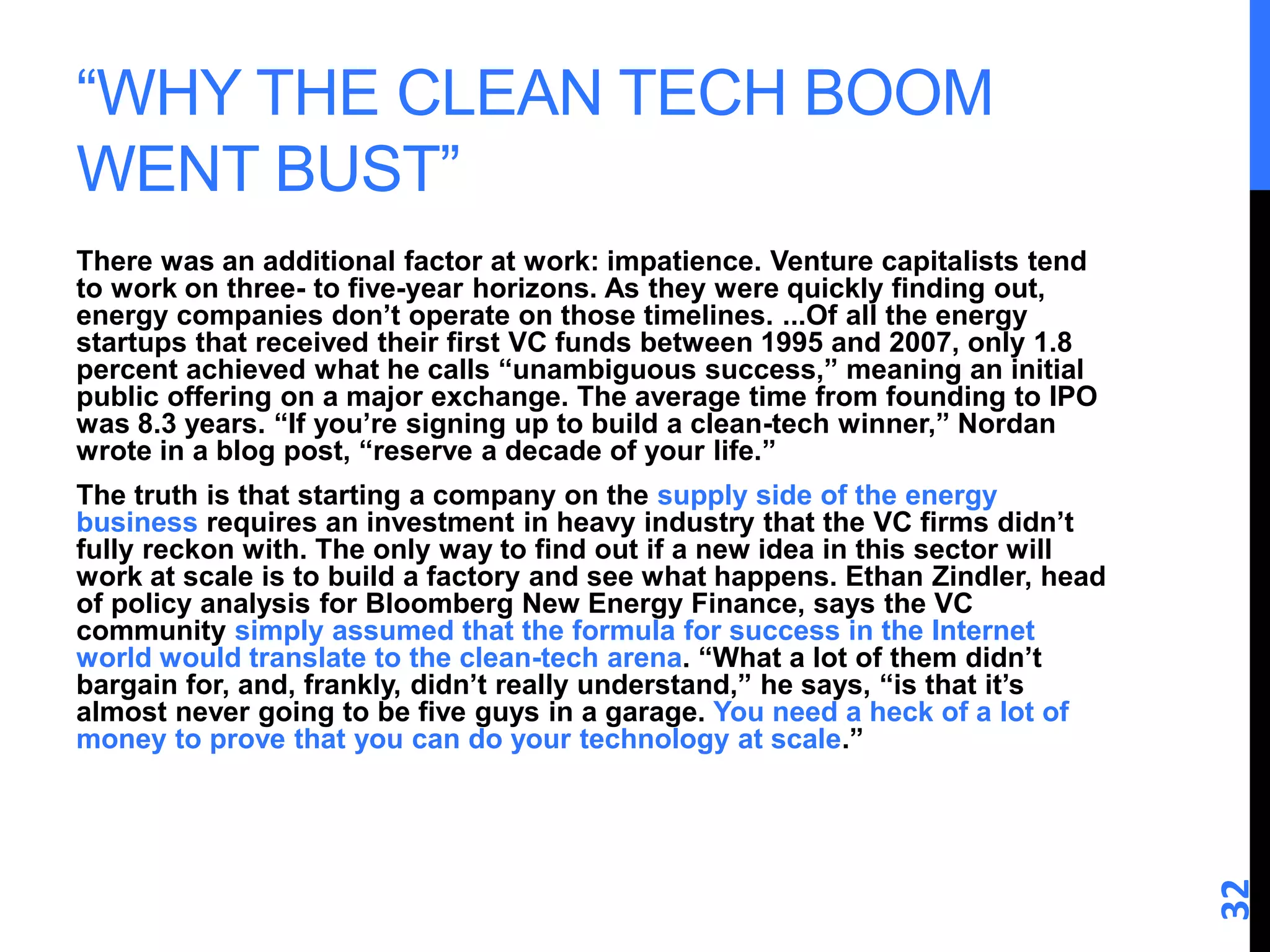 “WHY THE CLEAN TECH BOOM 
WENT BUST” 
There was an additional factor at work: impatience. Venture capitalists tend 
to work on three- to five-year horizons. As they were quickly finding out, 
energy companies don’t operate on those timelines. ...Of all the energy 
startups that received their first VC funds between 1995 and 2007, only 1.8 
percent achieved what he calls “unambiguous success,” meaning an initial 
public offering on a major exchange. The average time from founding to IPO 
was 8.3 years. “If you’re signing up to build a clean-tech winner,” Nordan 
wrote in a blog post, “reserve a decade of your life.” 
The truth is that starting a company on the supply side of the energy 
business requires an investment in heavy industry that the VC firms didn’t 
fully reckon with. The only way to find out if a new idea in this sector will 
work at scale is to build a factory and see what happens. Ethan Zindler, head 
of policy analysis for Bloomberg New Energy Finance, says the VC 
community simply assumed that the formula for success in the Internet 
world would translate to the clean-tech arena. “What a lot of them didn’t 
bargain for, and, frankly, didn’t really understand,” he says, “is that it’s 
almost never going to be five guys in a garage. You need a heck of a lot of 
money to prove that you can do your technology at scale.” 
32 
 