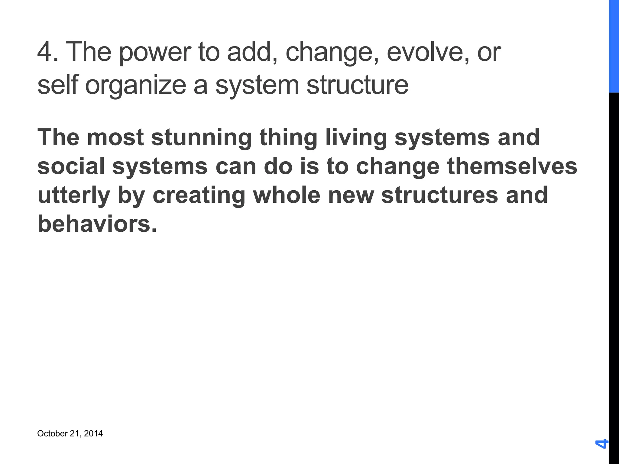 4. The power to add, change, evolve, or 
self organize a system structure 
The most stunning thing living systems and 
social systems can do is to change themselves 
utterly by creating whole new structures and 
behaviors. 
4 
October 21, 2014 
 