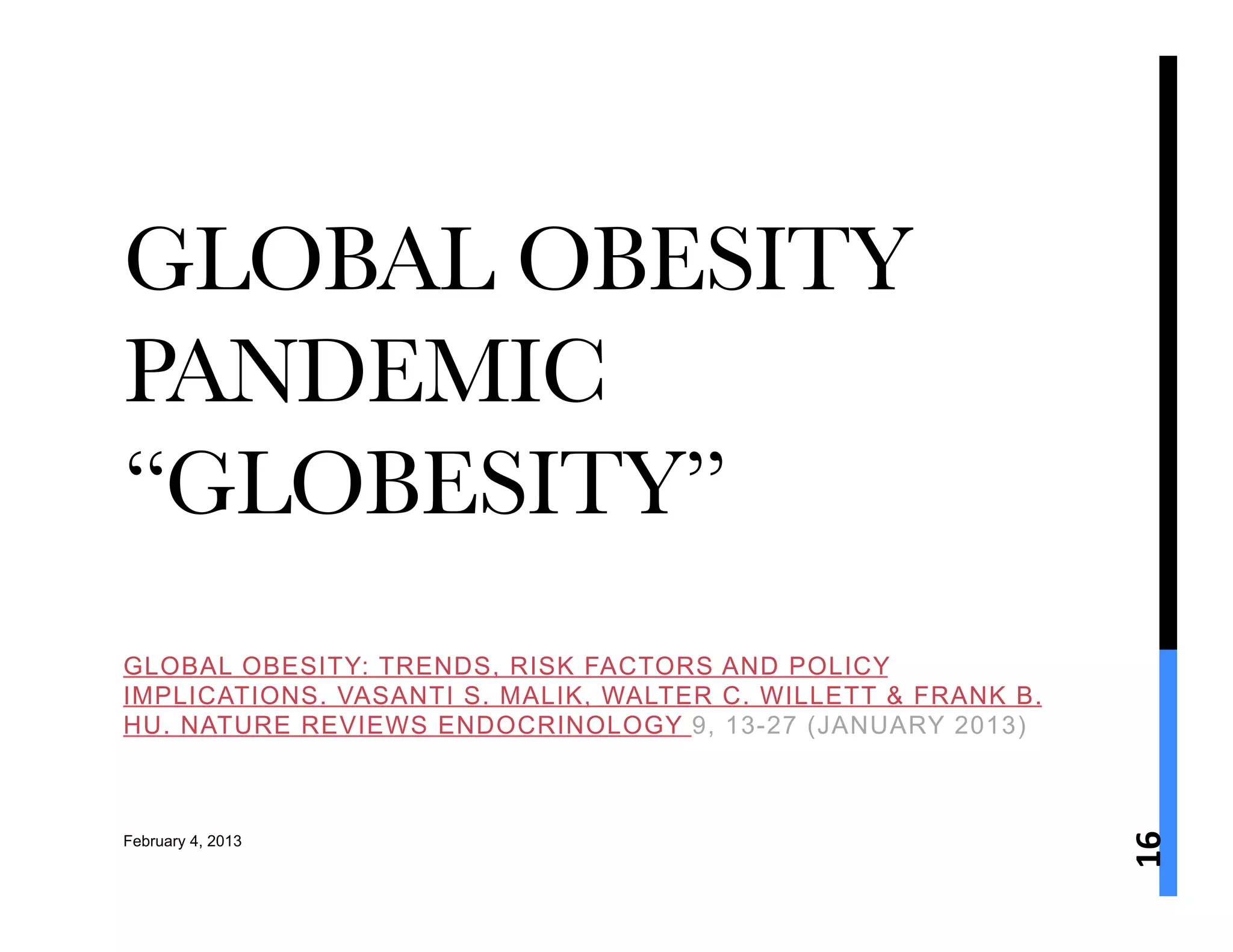 GLOBAL OBESITY
PANDEMIC
“GLOBESITY” 
GLOBAL OBESITY: TRENDS, RISK FACTORS AND POLICY
IMPLICATIONS. VASANTI S. MALIK, WALTER C. WILLETT & FRANK B.
HU. NATURE REVIEWS ENDOCRINOLOGY 9, 13-27 (JANUARY 2013)




                                                               16	
  
February 4, 2013
 