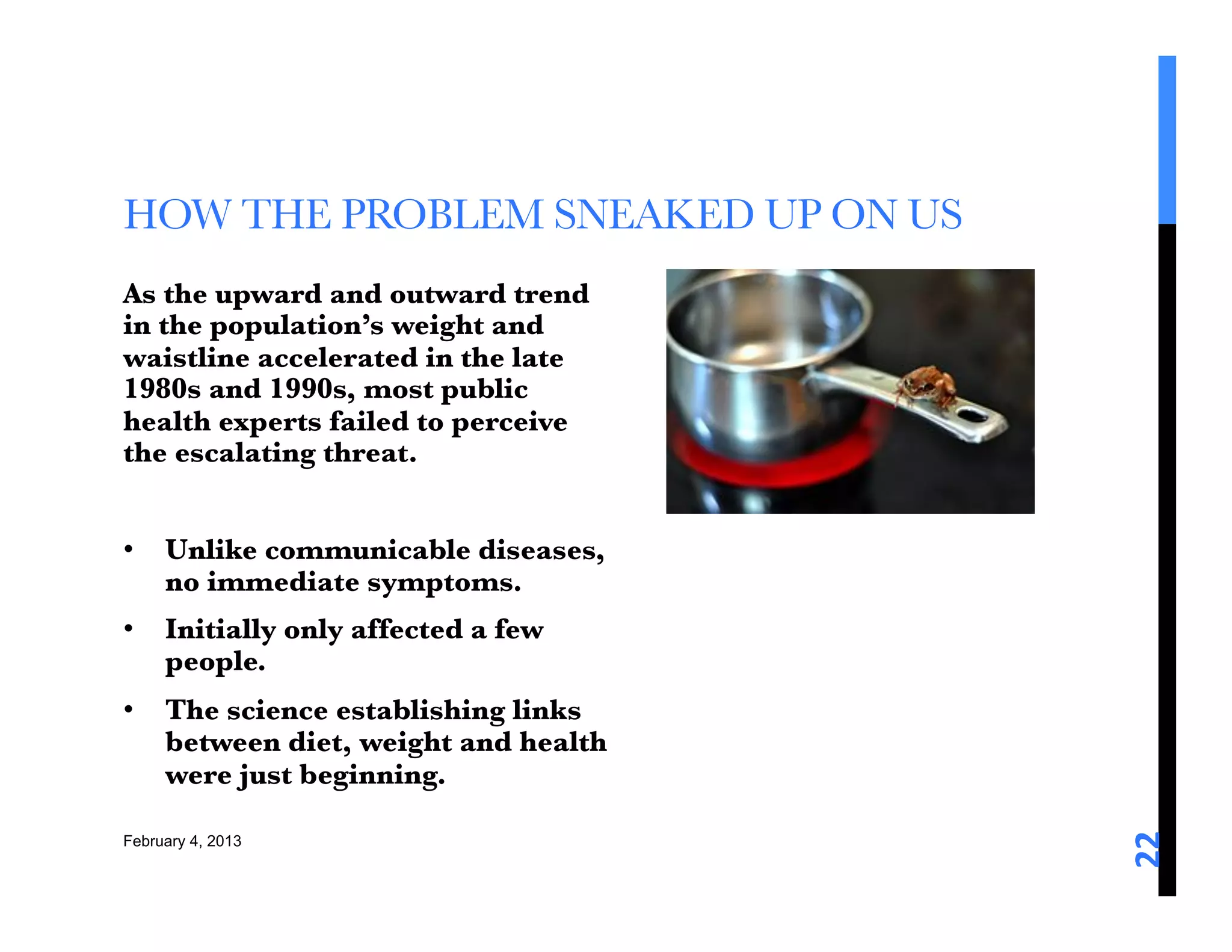 HOW THE PROBLEM SNEAKED UP ON US 
As the upward and outward trend
in the population’s weight and
waistline accelerated in the late
1980s and 1990s, most public
health experts failed to perceive
the escalating threat. 

•  Unlike communicable diseases,
   no immediate symptoms.
•  Initially only affected a few
   people. 
•  The science establishing links
   between diet, weight and health
   were just beginning. 





                                     22	
  
February 4, 2013
 
