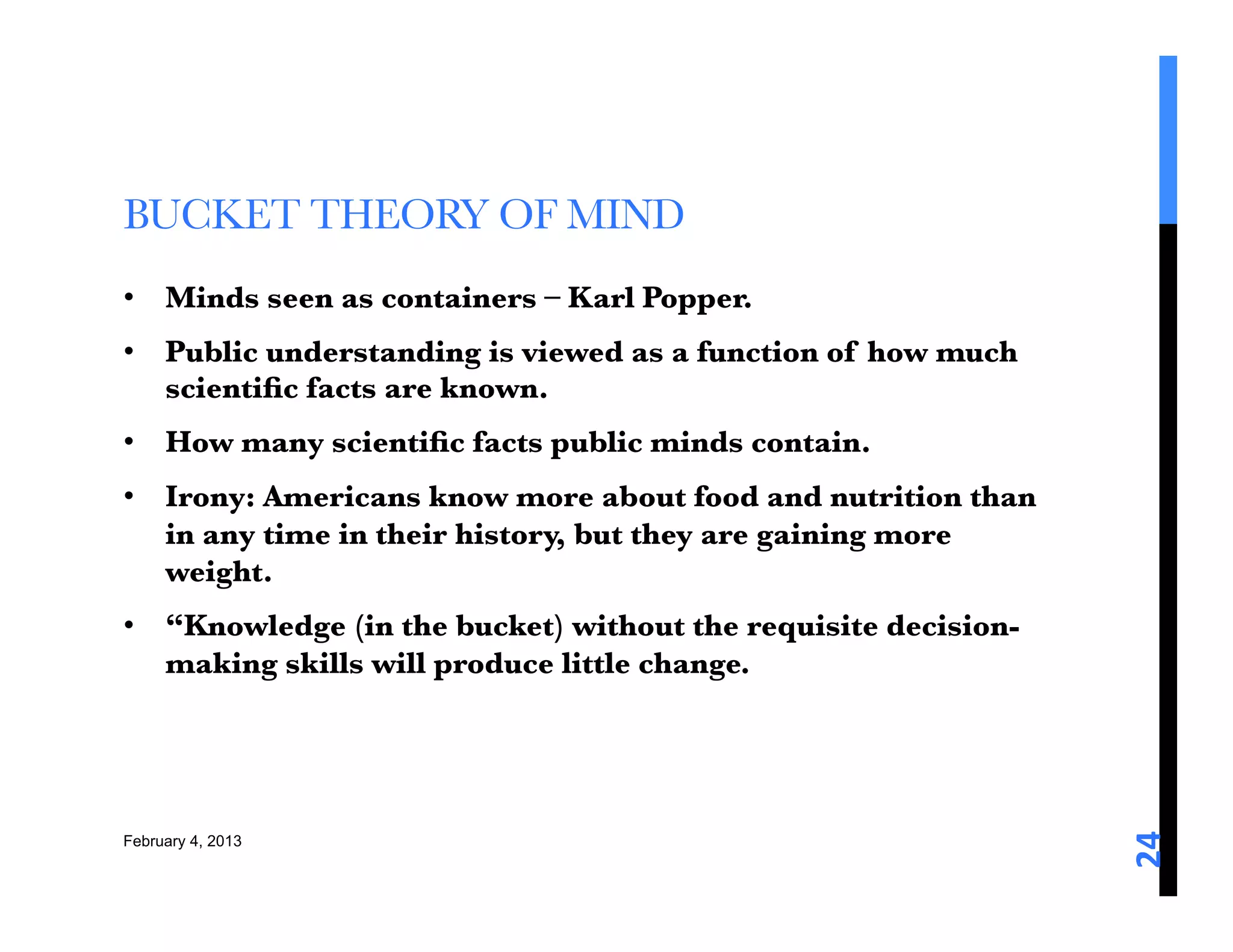 BUCKET THEORY OF MIND
•  Minds seen as containers – Karl Popper. 
•  Public understanding is viewed as a function of how much
   scientiﬁc facts are known. 
•  How many scientiﬁc facts public minds contain. 
•  Irony: Americans know more about food and nutrition than
   in any time in their history, but they are gaining more
   weight. 
•  “Knowledge (in the bucket) without the requisite decision-
   making skills will produce little change. 




                                                                24	
  
February 4, 2013
 