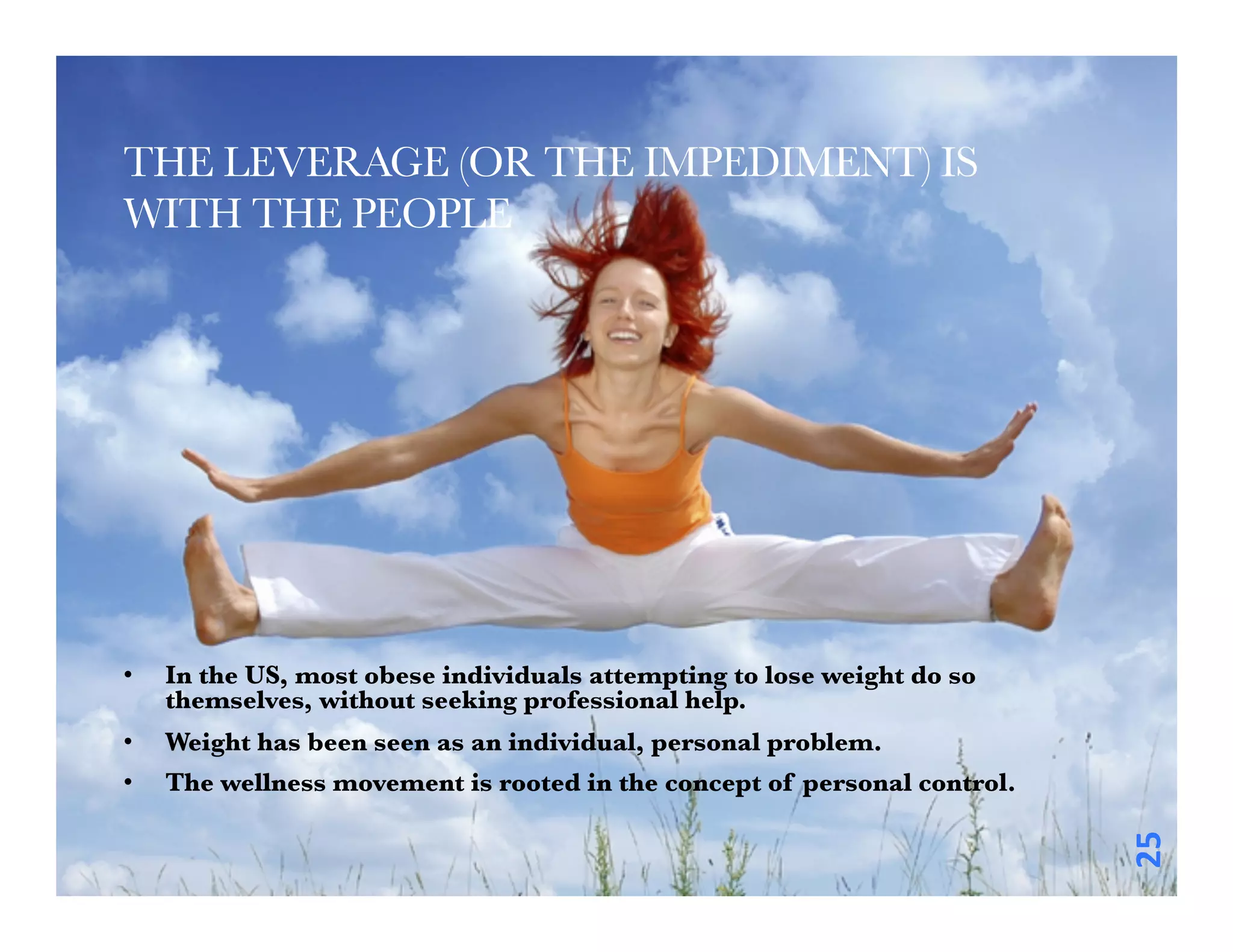 THE LEVERAGE (OR THE IMPEDIMENT) IS
WITH THE PEOPLE 





•    In the US, most obese individuals attempting to lose weight do so
     themselves, without seeking professional help. 
•    Weight has been seen as an individual, personal problem. 
•    The wellness movement is rooted in the concept of personal control. 




                                                                             25	
  
 