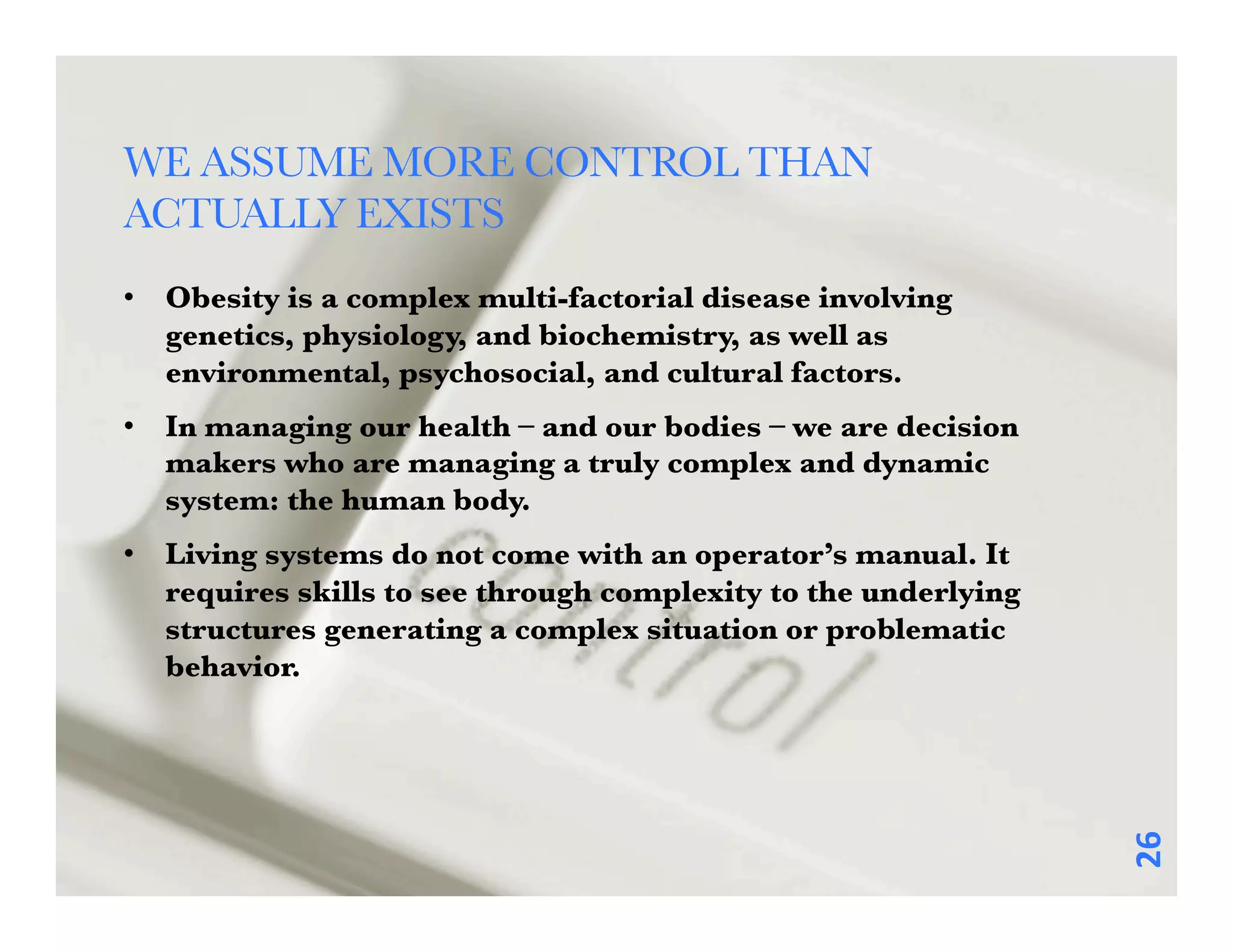 WE ASSUME MORE CONTROL THAN
ACTUALLY EXISTS 
•  Obesity is a complex multi-factorial disease involving
   genetics, physiology, and biochemistry, as well as
   environmental, psychosocial, and cultural factors. 
•  In managing our health – and our bodies – we are decision
   makers who are managing a truly complex and dynamic
   system: the human body. 
•  Living systems do not come with an operator’s manual. It
   requires skills to see through complexity to the underlying
   structures generating a complex situation or problematic
   behavior. 




                                                                 26	
  
 
