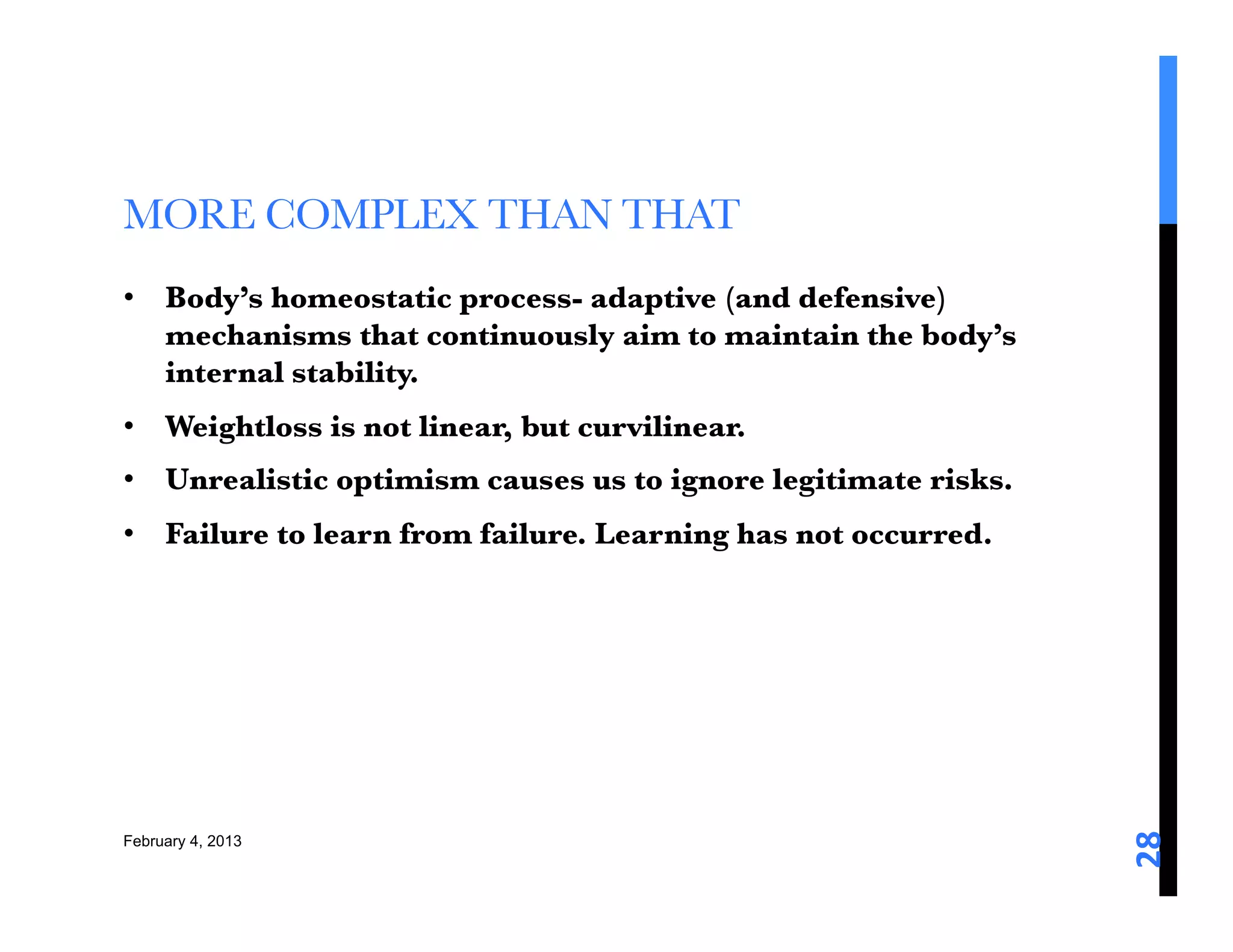 MORE COMPLEX THAN THAT 
•  Body’s homeostatic process- adaptive (and defensive)
   mechanisms that continuously aim to maintain the body’s
   internal stability. 
•  Weightloss is not linear, but curvilinear. 
•  Unrealistic optimism causes us to ignore legitimate risks. 
•  Failure to learn from failure. Learning has not occurred. 





                                                                  28	
  
February 4, 2013
 