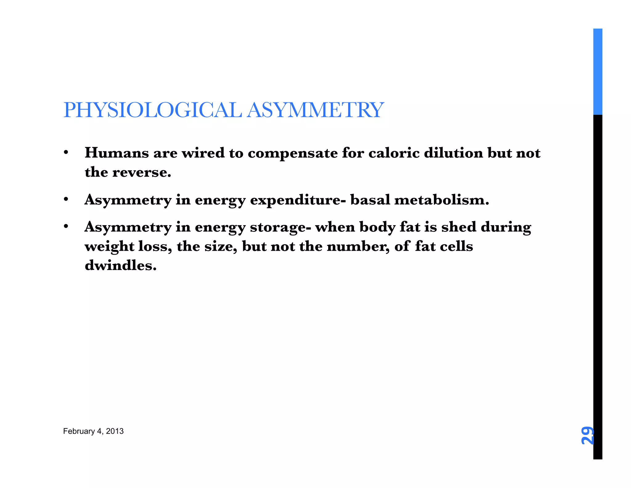 PHYSIOLOGICAL ASYMMETRY
•  Humans are wired to compensate for caloric dilution but not
   the reverse. 
•  Asymmetry in energy expenditure- basal metabolism. 
•  Asymmetry in energy storage- when body fat is shed during
   weight loss, the size, but not the number, of fat cells
   dwindles. 




                                                                 29	
  
February 4, 2013
 