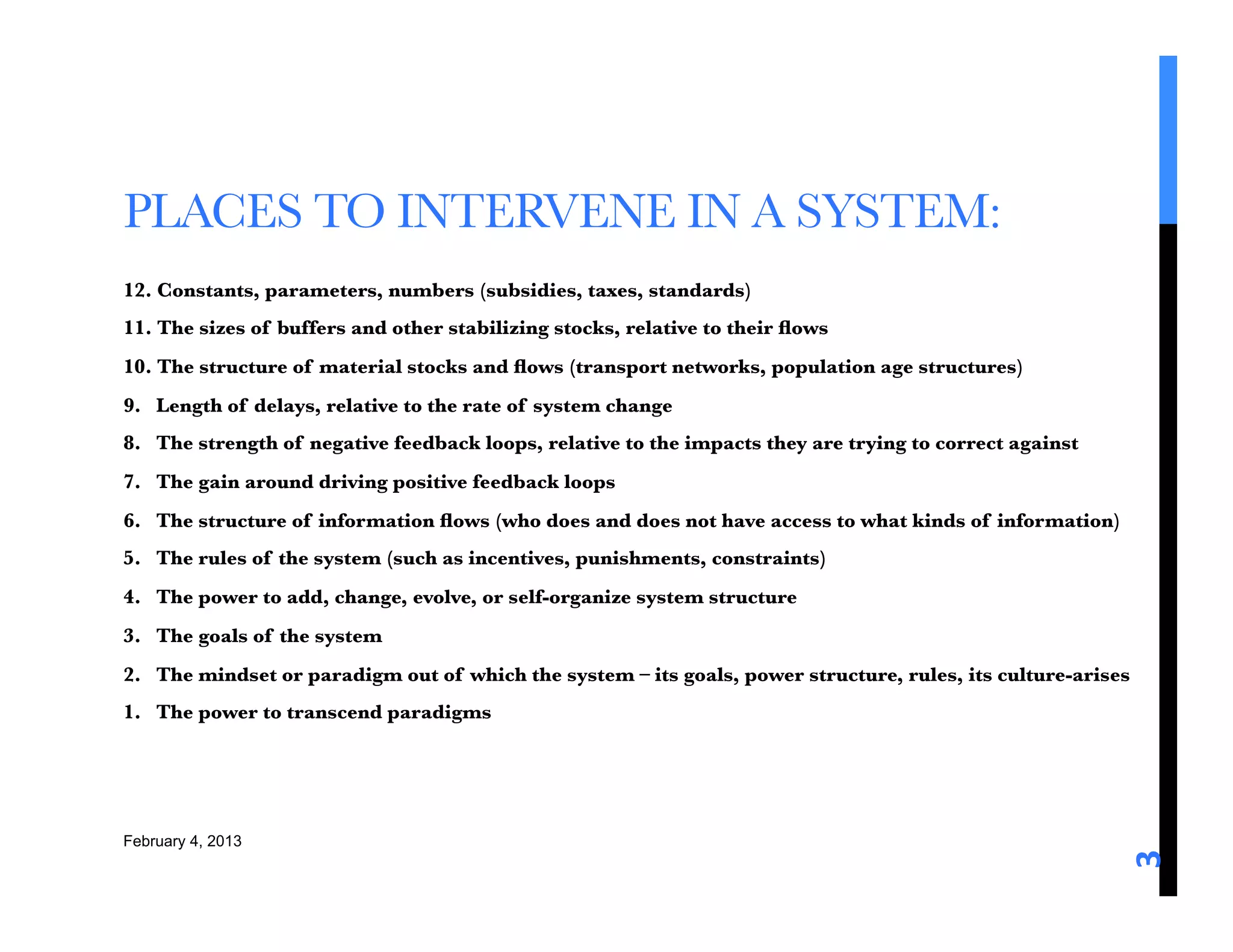 PLACES TO INTERVENE IN A SYSTEM: 
12. Constants, parameters, numbers (subsidies, taxes, standards)
11. The sizes of buffers and other stabilizing stocks, relative to their ﬂows
10. The structure of material stocks and ﬂows (transport networks, population age structures)
9. Length of delays, relative to the rate of system change
8. The strength of negative feedback loops, relative to the impacts they are trying to correct against
7. The gain around driving positive feedback loops
6. The structure of information ﬂows (who does and does not have access to what kinds of information)
5. The rules of the system (such as incentives, punishments, constraints)
4. The power to add, change, evolve, or self-organize system structure
3. The goals of the system
2. The mindset or paradigm out of which the system – its goals, power structure, rules, its culture-arises
1. The power to transcend paradigms




February 4, 2013




                                                                                                          3	
  
 