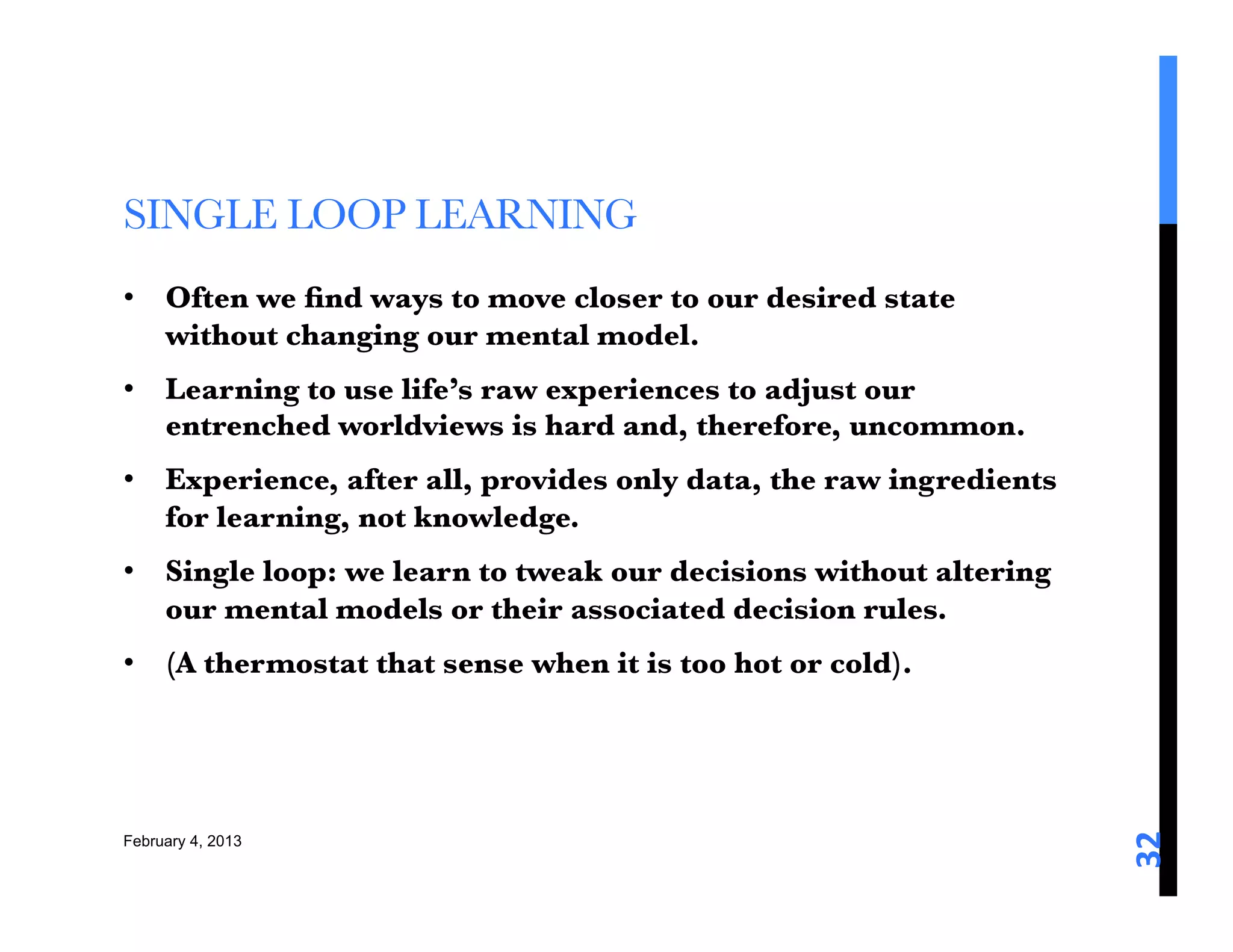 SINGLE LOOP LEARNING 
•  Often we ﬁnd ways to move closer to our desired state
   without changing our mental model. 
•  Learning to use life’s raw experiences to adjust our
   entrenched worldviews is hard and, therefore, uncommon. 
•  Experience, after all, provides only data, the raw ingredients
   for learning, not knowledge. 
•  Single loop: we learn to tweak our decisions without altering
   our mental models or their associated decision rules. 
•  (A thermostat that sense when it is too hot or cold). 






                                                                    32	
  
February 4, 2013
 