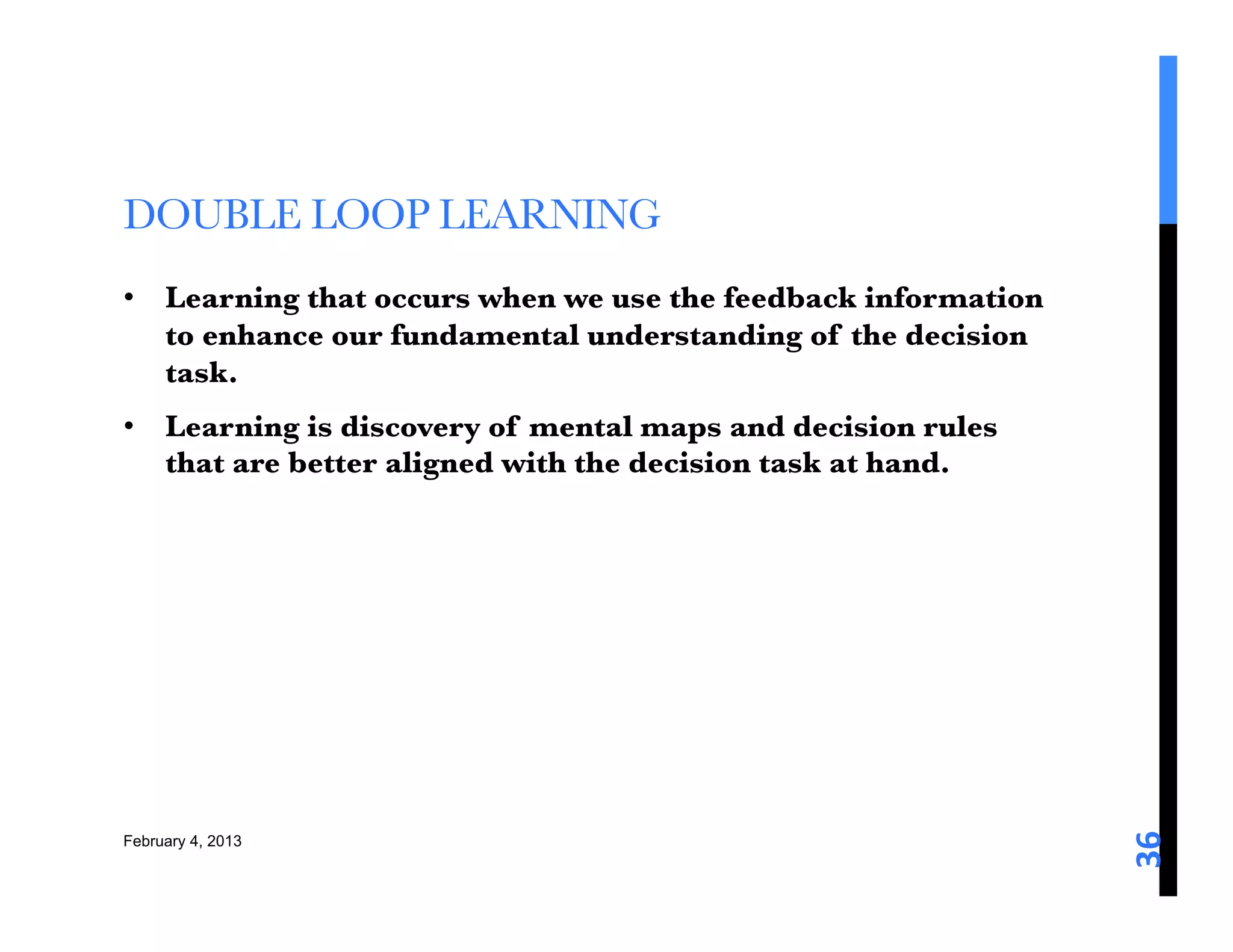 DOUBLE LOOP LEARNING 
•  Learning that occurs when we use the feedback information
   to enhance our fundamental understanding of the decision
   task. 
•  Learning is discovery of mental maps and decision rules
   that are better aligned with the decision task at hand. 




                                                               36	
  
February 4, 2013
 