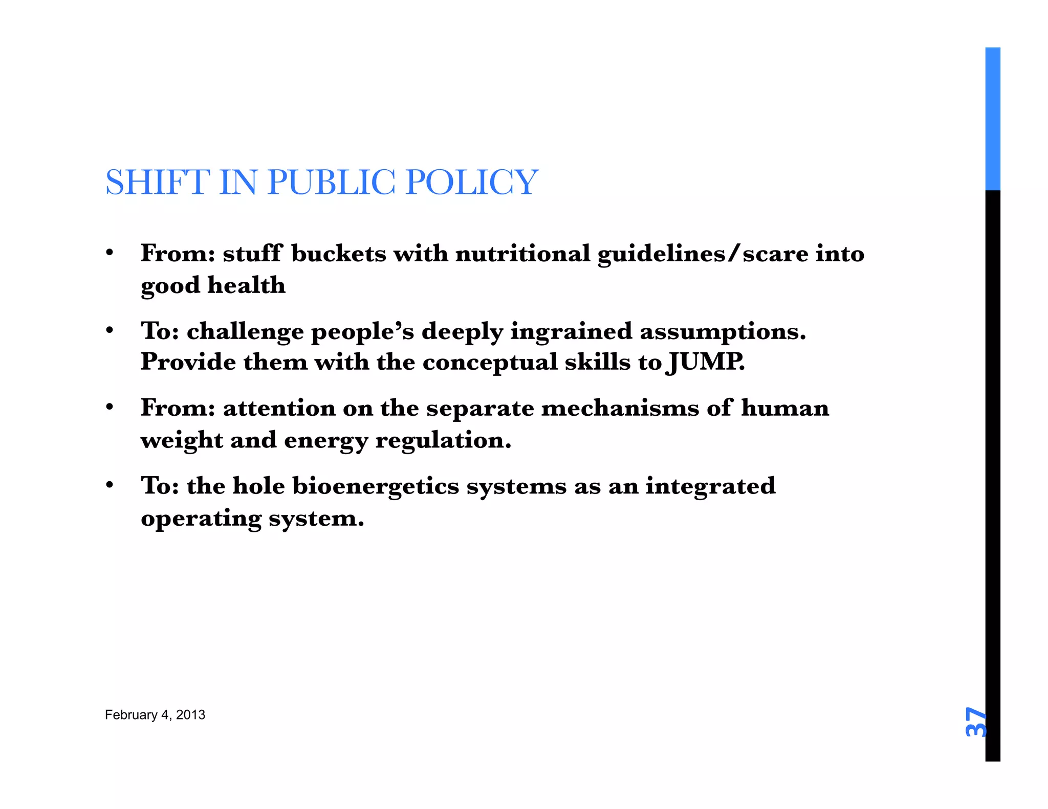 SHIFT IN PUBLIC POLICY
•  From: stuff buckets with nutritional guidelines/scare into
   good health 
•  To: challenge people’s deeply ingrained assumptions.
   Provide them with the conceptual skills to JUMP. 
•  From: attention on the separate mechanisms of human
   weight and energy regulation. 
•  To: the hole bioenergetics systems as an integrated
   operating system. 




                                                                37	
  
February 4, 2013
 