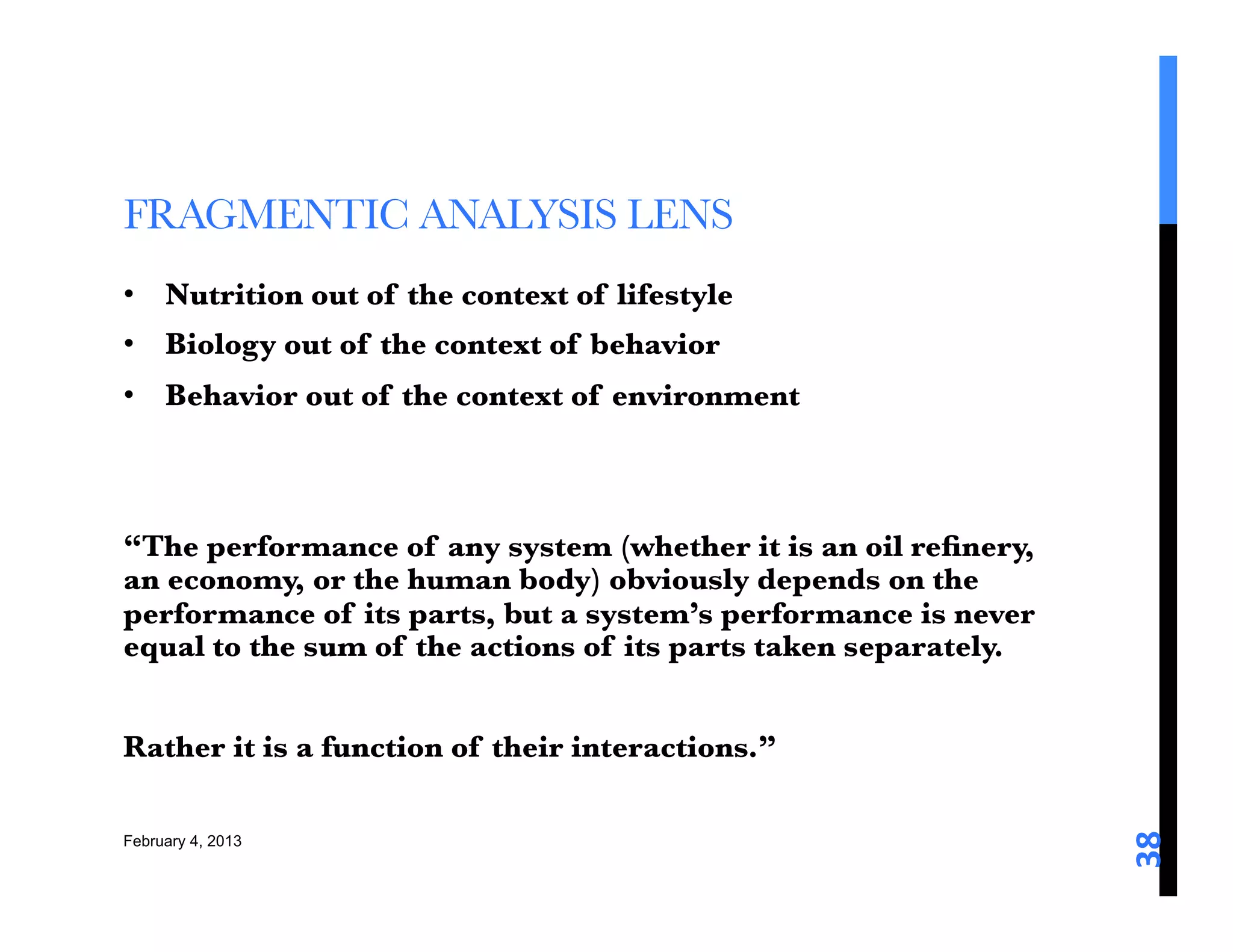 FRAGMENTIC ANALYSIS LENS
•  Nutrition out of the context of lifestyle
•  Biology out of the context of behavior
•  Behavior out of the context of environment 



“The performance of any system (whether it is an oil reﬁnery,
an economy, or the human body) obviously depends on the
performance of its parts, but a system’s performance is never
equal to the sum of the actions of its parts taken separately. 

Rather it is a function of their interactions.”




                                                                   38	
  
February 4, 2013
 