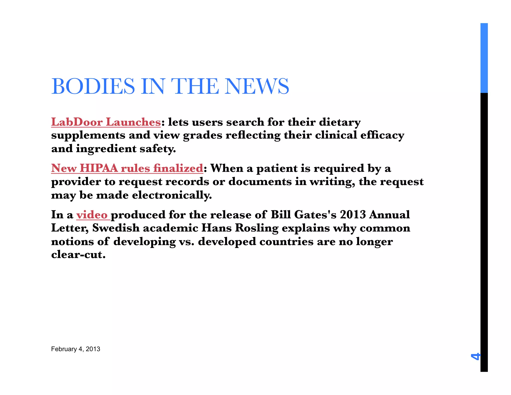BODIES IN THE NEWS
LabDoor Launches: lets users search for their dietary
supplements and view grades reﬂecting their clinical efﬁcacy
and ingredient safety.
New HIPAA rules ﬁnalized: When a patient is required by a
provider to request records or documents in writing, the request
may be made electronically.
In a video produced for the release of Bill Gates's 2013 Annual
Letter, Swedish academic Hans Rosling explains why common
notions of developing vs. developed countries are no longer
clear-cut.


 

February 4, 2013





                                                                   4	
  
 